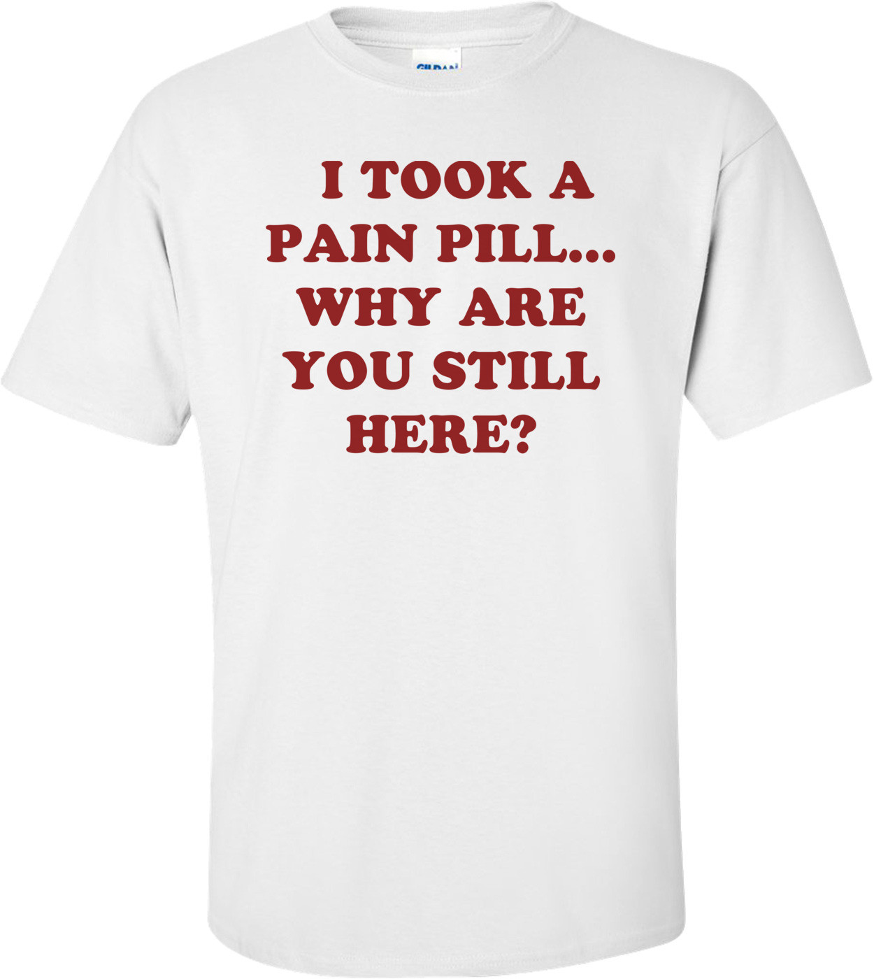   I TOOK A PAIN PILL... WHY ARE YOU STILL HERE? Shirt