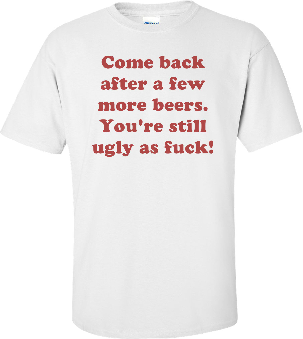 Come back after a few more beers. You're still ugly as fuck! Shirt