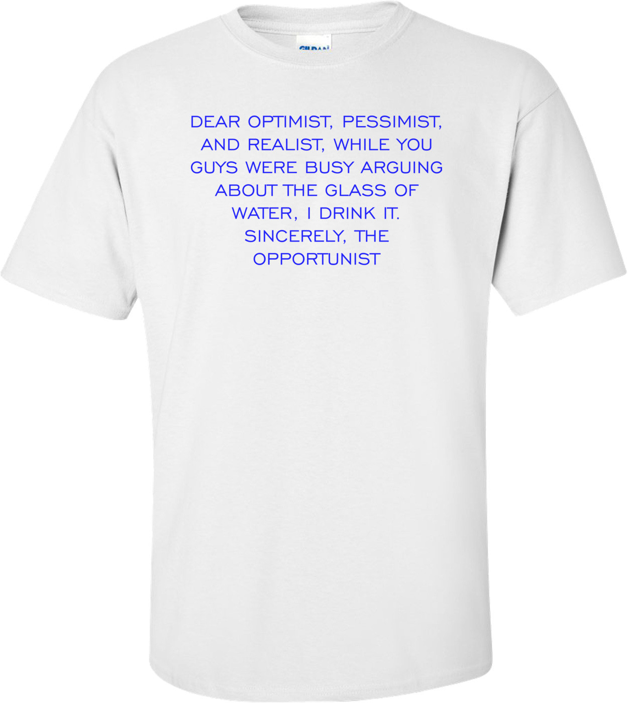 DEAR OPTIMIST, PESSIMIST, AND REALIST, WHILE YOU GUYS WERE BUSY ARGUING ABOUT THE GLASS OF WATER, I DRINK IT. SINCERELY, THE OPPORTUNIST Shirt
