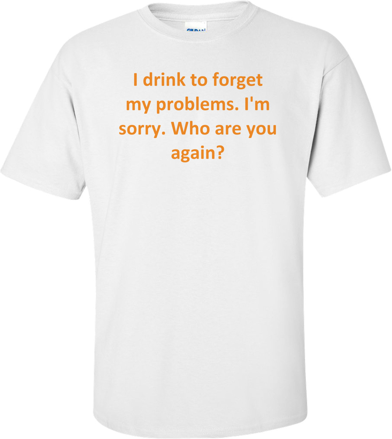 I drink to forget my problems. I'm sorry. Who are you again? Shirt