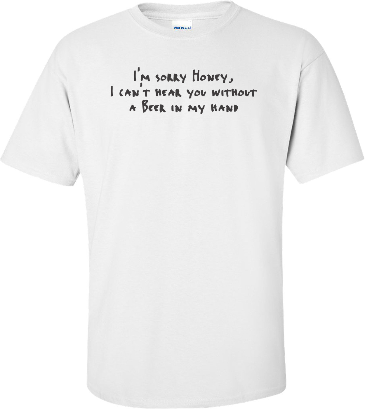 Sorry Honey, I Can't Hear You Without A Beer In My Hand T-shirt