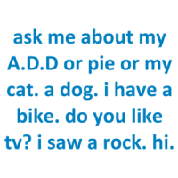 ask me about my A.D.D or pie or my cat. a dog. i have a bike. do you like tv? i saw a rock. hi. Shirt