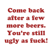 Come back after a few more beers. You're still ugly as fuck! Shirt