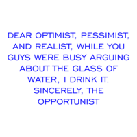 DEAR OPTIMIST, PESSIMIST, AND REALIST, WHILE YOU GUYS WERE BUSY ARGUING ABOUT THE GLASS OF WATER, I DRINK IT. SINCERELY, THE OPPORTUNIST Shirt