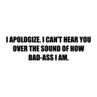 I APOLOGIZE. I CAN'T HEAR YOU OVER THE SOUND OF HOW BAD-ASS I AM. Shirt