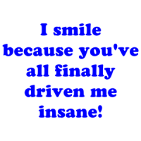 I smile because you've all finally driven me insane! Shirt