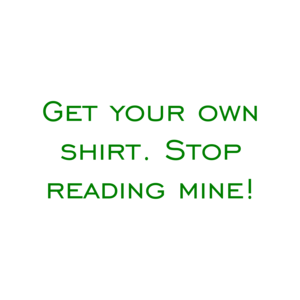 Get your own shirt. Stop reading mine! Shirt
