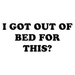I GOT OUT OF BED FOR THIS? Shirt