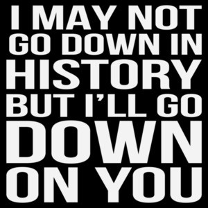 I may not go down in history but I'll go down on you - sexual offensive t-shirt