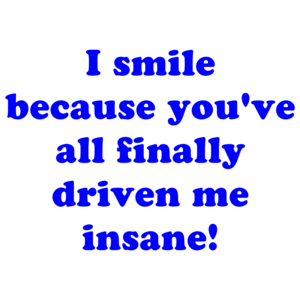 I smile because you've all finally driven me insane! Shirt