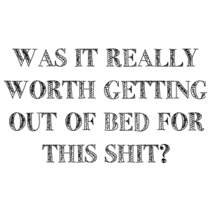 WAS IT REALLY WORTH GETTING OUT OF BED FOR THIS SHIT? Shirt