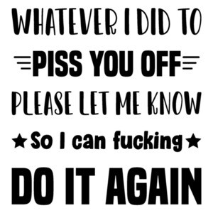 Whatever I did to piss you off please let me know so I can fucking do it again - funny t-shirt